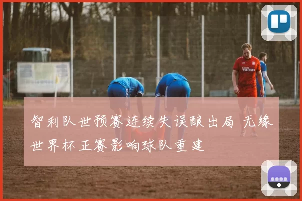 智利队世预赛连续失误酿出局 无缘世界杯正赛影响球队重建