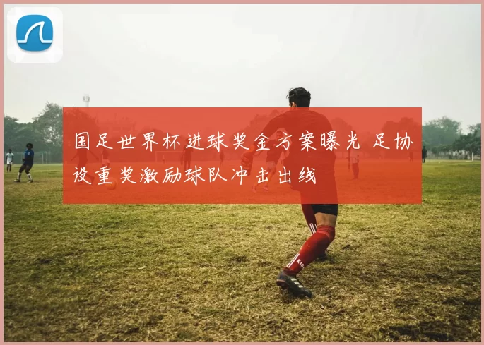 国足世界杯进球奖金方案曝光 足协设重奖激励球队冲击出线