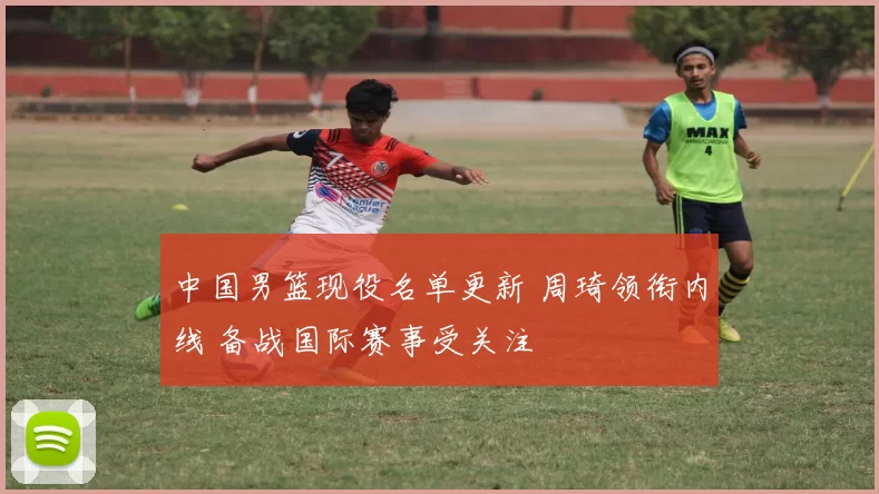 中国男篮现役名单更新 周琦领衔内线 备战国际赛事受关注