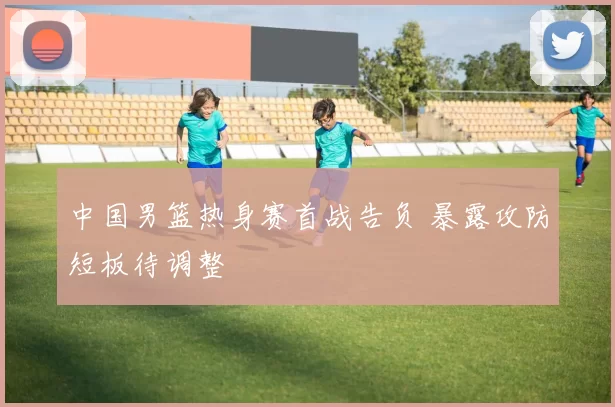 中国男篮热身赛首战告负 暴露攻防短板待调整