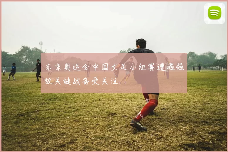 东京奥运会中国女足小组赛遭遇强敌关键战备受关注