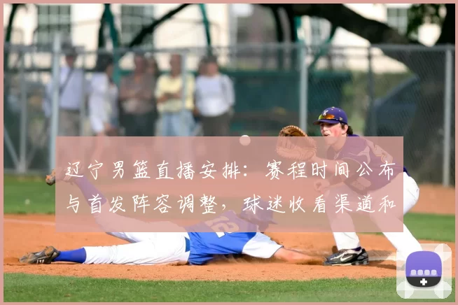 辽宁男篮直播安排:赛程时间公布与首发阵容调整,球迷收看渠道和看点