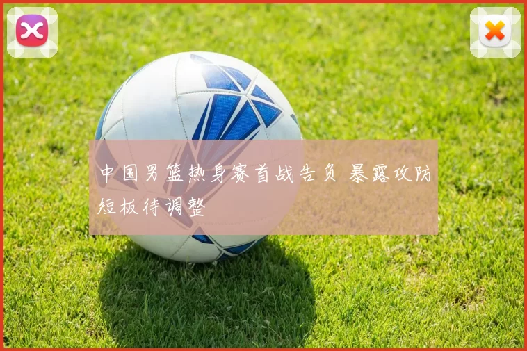 中国男篮热身赛首战告负 暴露攻防短板待调整