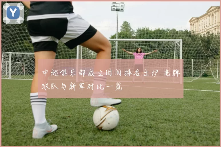 中超俱乐部成立时间排名出炉 老牌球队与新军对比一览