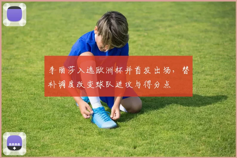 李丽莎入选欧洲杯并首发出场,替补调度改变球队进攻与得分点
