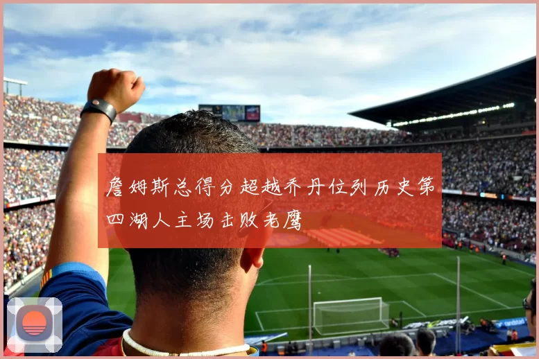 詹姆斯总得分超越乔丹位列历史第四湖人主场击败老鹰