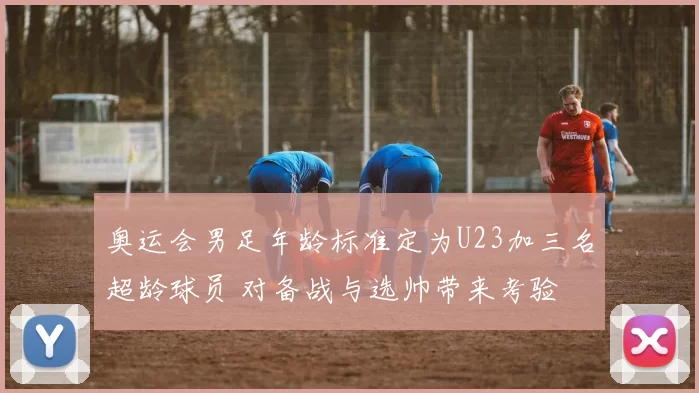 奥运会男足年龄标准定为U23加三名超龄球员 对备战与选帅带来考验