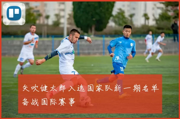 矢吹健太郎入选国家队新一期名单备战国际赛事
