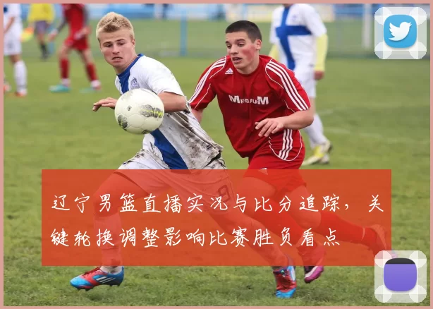 辽宁男篮直播实况与比分追踪，关键轮换调整影响比赛胜负看点