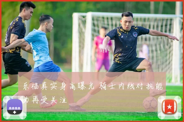 乐福真实身高曝光 骑士内线对抗能力再受关注