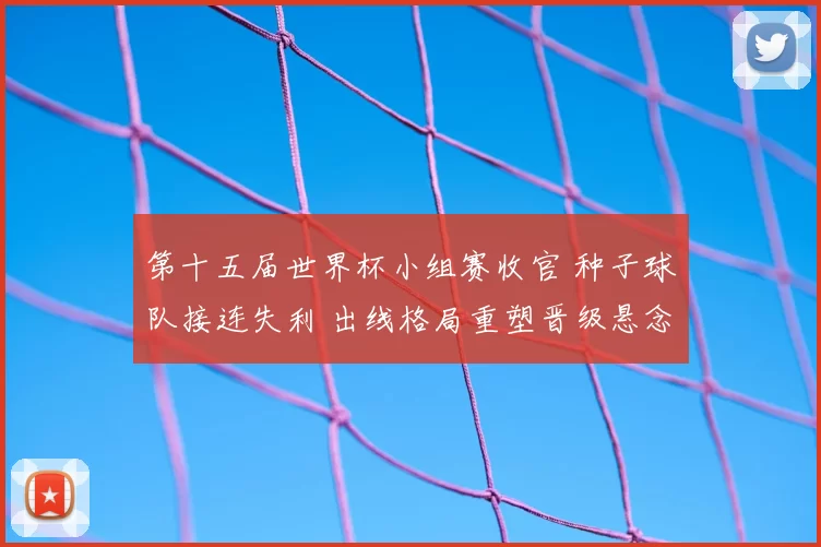 第十五届世界杯小组赛收官 种子球队接连失利 出线格局重塑晋级悬念
