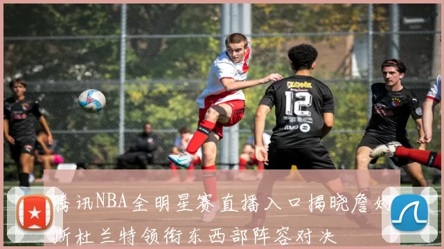 腾讯NBA全明星赛直播入口揭晓詹姆斯杜兰特领衔东西部阵容对决