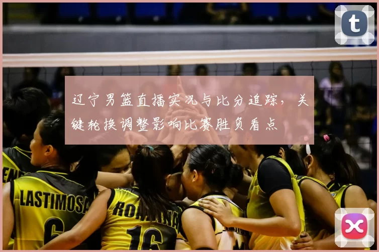 辽宁男篮直播实况与比分追踪，关键轮换调整影响比赛胜负看点