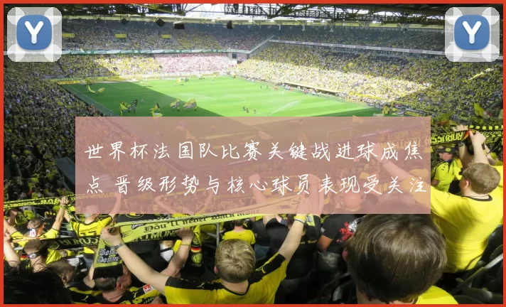 世界杯法国队比赛关键战进球成焦点 晋级形势与核心球员表现受关注