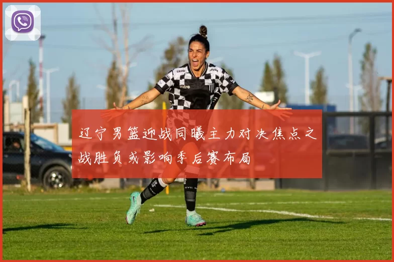 辽宁男篮迎战同曦主力对决焦点之战胜负或影响季后赛布局