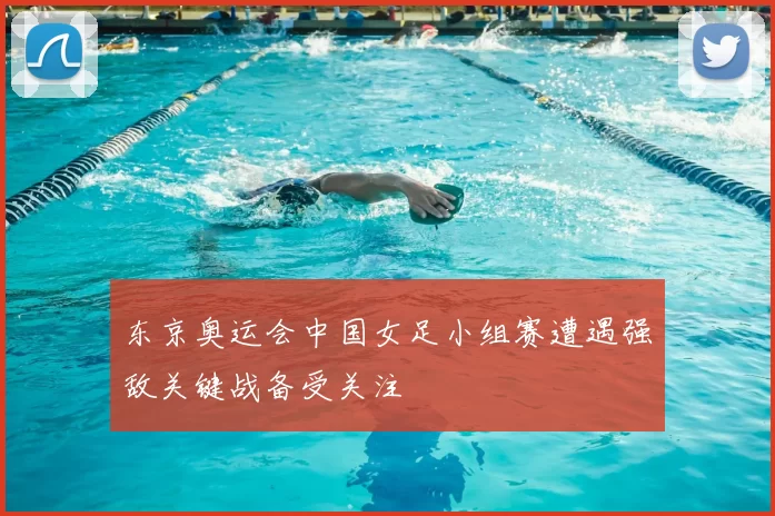 东京奥运会中国女足小组赛遭遇强敌关键战备受关注