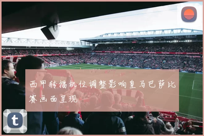 西甲转播机位调整影响皇马巴萨比赛画面呈现