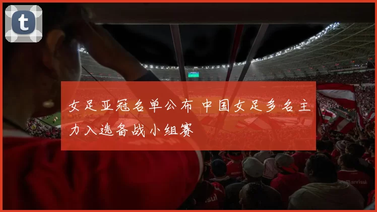 女足亚冠名单公布 中国女足多名主力入选备战小组赛