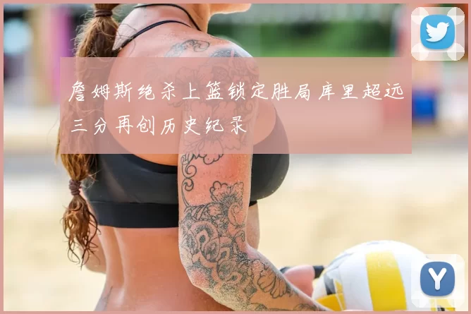 詹姆斯绝杀上篮锁定胜局库里超远三分再创历史纪录