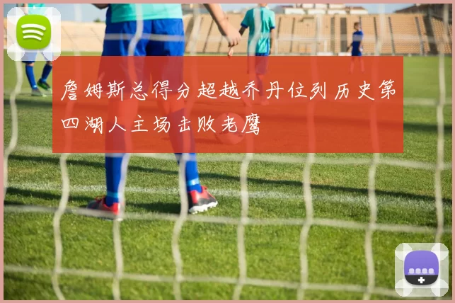 詹姆斯总得分超越乔丹位列历史第四湖人主场击败老鹰