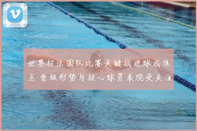 世界杯法国队比赛关键战进球成焦点 晋级形势与核心球员表现受关注