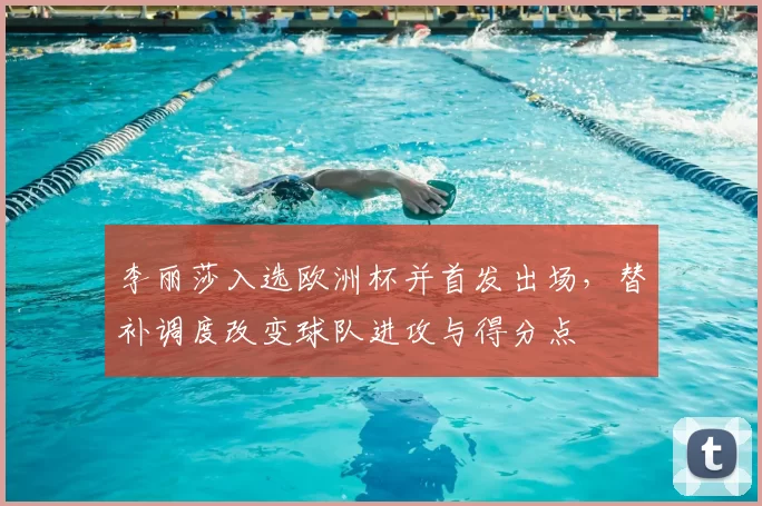 李丽莎入选欧洲杯并首发出场,替补调度改变球队进攻与得分点