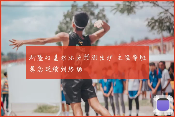 科隆对基尔比分预测出炉 主场争胜悬念延续到终场
