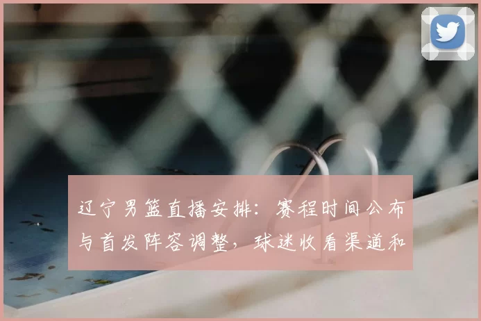 辽宁男篮直播安排:赛程时间公布与首发阵容调整,球迷收看渠道和看点