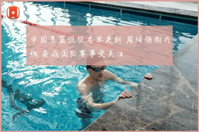 中国男篮现役名单更新 周琦领衔内线 备战国际赛事受关注
