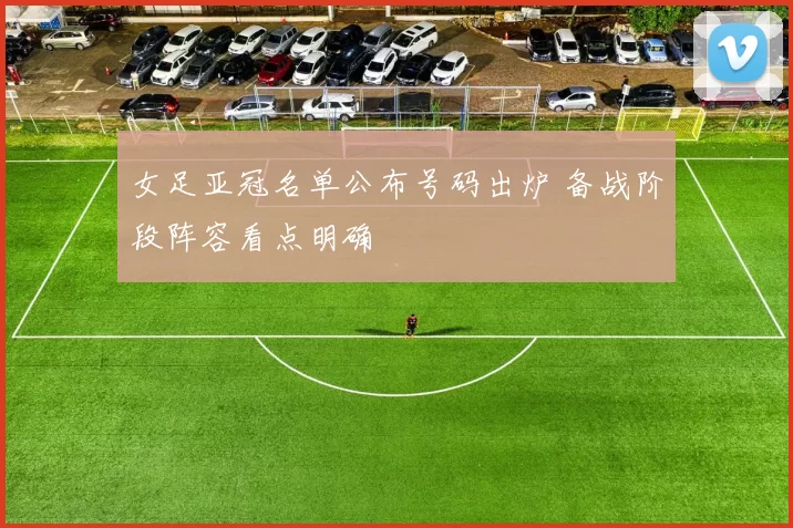 女足亚冠名单公布号码出炉 备战阶段阵容看点明确