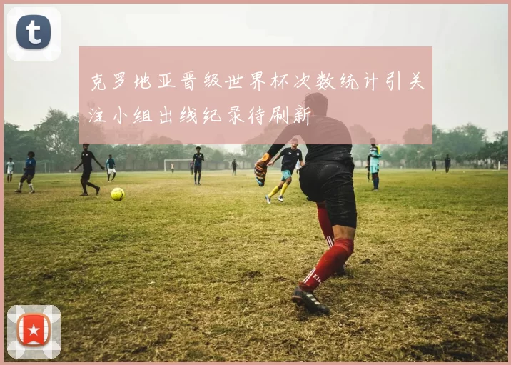克罗地亚晋级世界杯次数统计引关注小组出线纪录待刷新