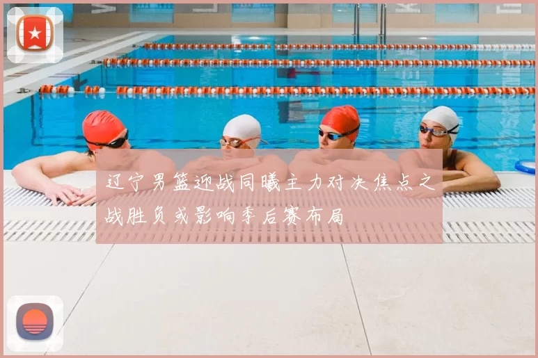 辽宁男篮迎战同曦主力对决焦点之战胜负或影响季后赛布局