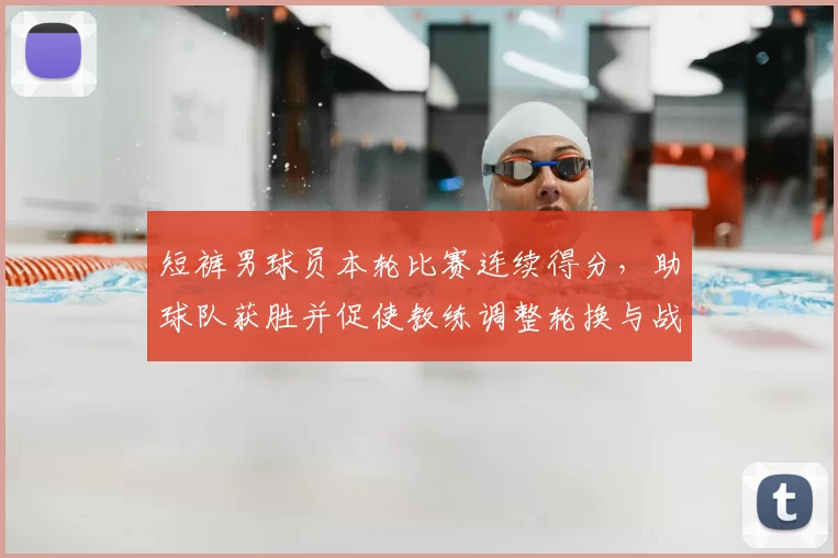短裤男球员本轮比赛连续得分，助球队获胜并促使教练调整轮换与战术