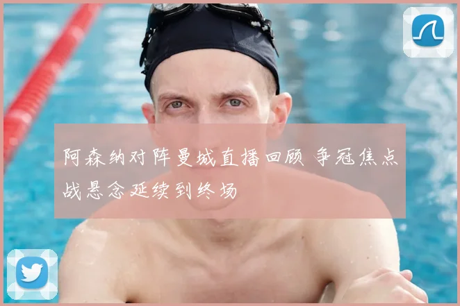 阿森纳对阵曼城直播回顾 争冠焦点战悬念延续到终场