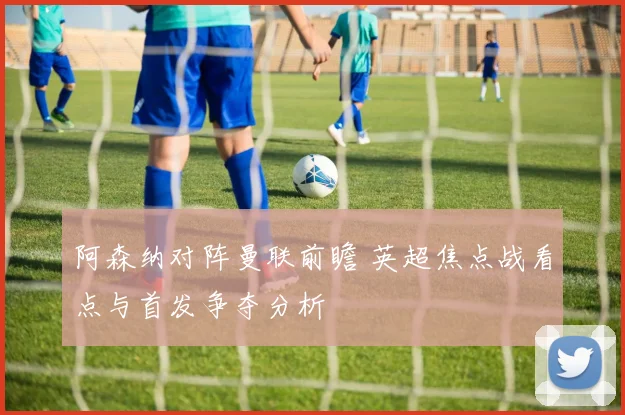 阿森纳对阵曼联前瞻 英超焦点战看点与首发争夺分析