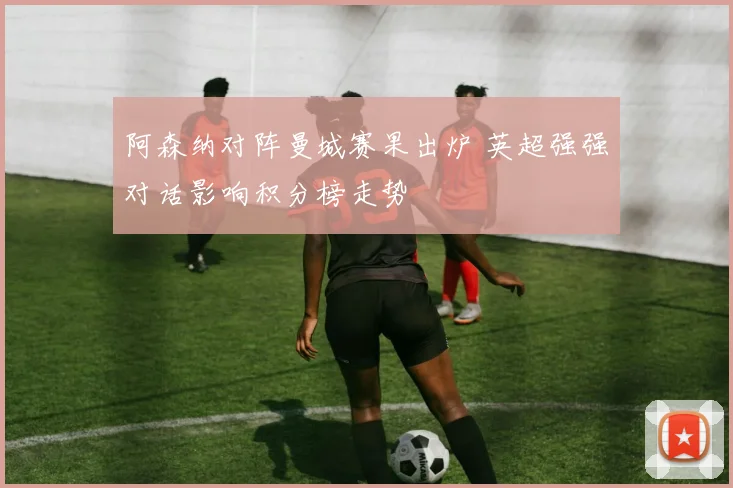阿森纳对阵曼城赛果出炉 英超强强对话影响积分榜走势