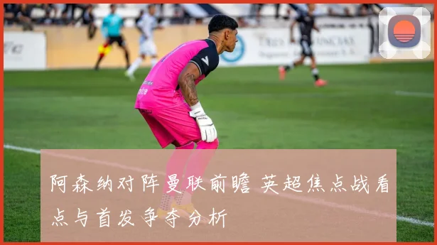 阿森纳对阵曼联前瞻 英超焦点战看点与首发争夺分析