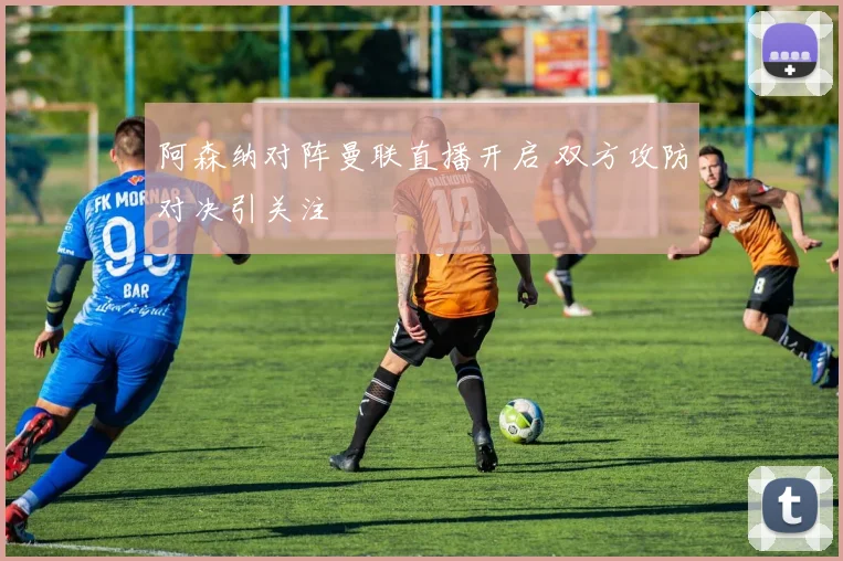 阿森纳对阵曼联直播开启 双方攻防对决引关注
